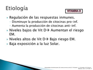  Regulación de las respuestas inmunes.
◦ Disminuye la producción de citocinas pro-inf.
◦ Aumenta la producción de citocinas anti-inf.
 Niveles bajos de Vit D Aumentan el riesgo
EM.
 Niveles altos de Vit D Bajo riesgo EM.
 Baja exposición a la luz Solar.
Enfermedades desmielinizantes del sistema nervioso central O. Fernández, V. E. Fernández y M. Guerrero -
Medicine. 2015;11(77):4601-9
 