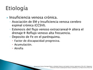  Insuficiencia venosa crónica.
◦ Asociación de EM y Insuficiencia venosa cerebro
espinal crónica (CCSVI).
◦ Estenosis del flujo venoso extracraneal altera el
drenaje Reflujo venoso alta frecuencia.
◦ Deposito de Fe en el parénquima.
 Factor de discapacidad progresiva.
 Acumulación.
 Atrofia
Extracranial Venous Drainage Pattern in Multiple Sclerosis and Healthy Controls: Application of the 2011 Diagnostic
Criteria for Chronic Cerebrospinal Venous Insufficiency. Eur Neurol 2016;76:62-68
 