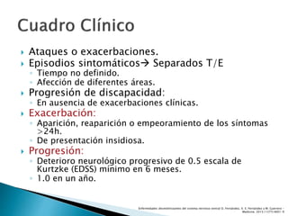  Ataques o exacerbaciones.
 Episodios sintomáticos Separados T/E
◦ Tiempo no definido.
◦ Afección de diferentes áreas.
 Progresión de discapacidad:
◦ En ausencia de exacerbaciones clínicas.
 Exacerbación:
◦ Aparición, reaparición o empeoramiento de los síntomas
>24h.
◦ De presentación insidiosa.
 Progresión:
◦ Deterioro neurológico progresivo de 0.5 escala de
Kurtzke (EDSS) mínimo en 6 meses.
◦ 1.0 en un año.
Enfermedades desmielinizantes del sistema nervioso central O. Fernández, V. E. Fernández y M. Guerrero -
Medicine. 2015;11(77):4601-9
 