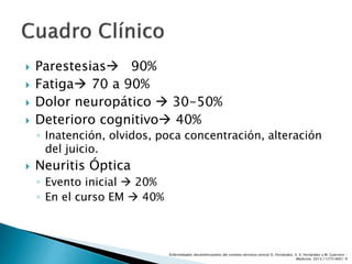  Parestesias 90%
 Fatiga 70 a 90%
 Dolor neuropático  30-50%
 Deterioro cognitivo 40%
◦ Inatención, olvidos, poca concentración, alteración
del juicio.
 Neuritis Óptica
◦ Evento inicial  20%
◦ En el curso EM  40%
Enfermedades desmielinizantes del sistema nervioso central O. Fernández, V. E. Fernández y M. Guerrero -
Medicine. 2015;11(77):4601-9
 