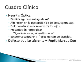  Neuritis Óptica
◦ Pérdida aguda o subaguda AV.
◦ Alteración en la percepción de colores/contrastes.
◦ Dolor ocular al movimiento de los ojos.
◦ Presentación retrobulbar
 “El paciente no ve, el medico no ve”
◦ Escotoma central + frecuente campo visuales.
 Defecto pupilar aferente Pupila Marcus Gun
Enfermedades desmielinizantes del sistema nervioso central O. Fernández, V. E. Fernández y M. Guerrero -
Medicine. 2015;11(77):4601-9
 