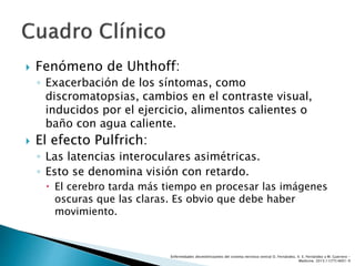  Fenómeno de Uhthoff:
◦ Exacerbación de los síntomas, como
discromatopsias, cambios en el contraste visual,
inducidos por el ejercicio, alimentos calientes o
baño con agua caliente.
 El efecto Pulfrich:
◦ Las latencias interoculares asimétricas.
◦ Esto se denomina visión con retardo.
 El cerebro tarda más tiempo en procesar las imágenes
oscuras que las claras. Es obvio que debe haber
movimiento.
Enfermedades desmielinizantes del sistema nervioso central O. Fernández, V. E. Fernández y M. Guerrero -
Medicine. 2015;11(77):4601-9
 