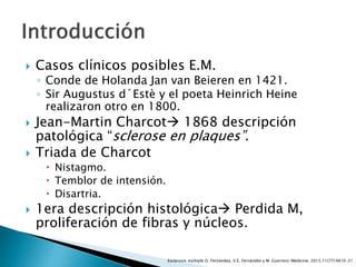  Casos clínicos posibles E.M.
◦ Conde de Holanda Jan van Beieren en 1421.
◦ Sir Augustus d´Estè y el poeta Heinrich Heine
realizaron otro en 1800.
 Jean-Martin Charcot 1868 descripción
patológica “sclerose en plaques”.
 Triada de Charcot
 Nistagmo.
 Temblor de intensión.
 Disartria.
 1era descripción histológica Perdida M,
proliferación de fibras y núcleos.
Esclerosis múltiple O. Fernández, V.E. Fernández y M. Guerrero-Medicine. 2015;11(77):4610-21
 