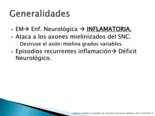  EM Enf. Neurológica  INFLAMATORIA.
 Ataca a los axones mielinizados del SNC.
◦ Destruye el axón/mielina grados variables.
 Episodios recurrentes inflamación Déficit
Neurológico.
Esclerosis múltiple O. Fernández, V.E. Fernández y M. Guerrero-Medicine. 2015;11(77):4610-21
 