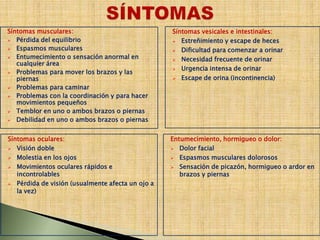 Síntomas musculares:
 Pérdida del equilibrio
 Espasmos musculares
 Entumecimiento o sensación anormal en
cualquier área
 Problemas para mover los brazos y las
piernas
 Problemas para caminar
 Problemas con la coordinación y para hacer
movimientos pequeños
 Temblor en uno o ambos brazos o piernas
 Debilidad en uno o ambos brazos o piernas
Síntomas oculares:
 Visión doble
 Molestia en los ojos
 Movimientos oculares rápidos e
incontrolables
 Pérdida de visión (usualmente afecta un ojo a
la vez)
Síntomas vesicales e intestinales:
 Estreñimiento y escape de heces
 Dificultad para comenzar a orinar
 Necesidad frecuente de orinar
 Urgencia intensa de orinar
 Escape de orina (incontinencia)
Entumecimiento, hormigueo o dolor:
 Dolor facial
 Espasmos musculares dolorosos
 Sensación de picazón, hormigueo o ardor en
brazos y piernas
 