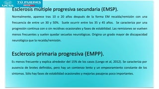 Esclerosis múltiple progresiva secundaria (EMSP).
Normalmente, aparece tras 10 o 20 años después de la forma EM recaída/remisión con una
frecuencia de entre un 30 y 50%. Suele ocurrir entre los 35 y 45 años. Se caracteriza por una
progresión continua con o sin recidivas ocasionales y fases de estabilidad. Las remisiones se vuelven
menos frecuentes y suelen quedar secuelas neurológicas. Origina un grado mayor de discapacidad
neurológica que la recaída/remisión.
Esclerosis primaria progresiva (EMPP).
Es menos frecuente y explica alrededor del 15% de los casos (Longo et al, 2012). Se caracteriza por
ausencia de brotes definidos, pero hay un comienzo lento y un empeoramiento constante de los
síntomas. Sólo hay fases de estabilidad ocasionales y mejorías pasajeras poco importantes.
 