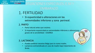 1. FERTILIDAD
• Si espasticidad o alteraciones en las
extremidades inferiores y zona perineal.
2. PARTO
• Parto natural antes que cesárea.
• Si importante espasticidad en extremidades inferiores o alteraciones
graves de la sensibilidad : CESÁREA
3. LACTANCIA
• Puede conllevar excesiva fatiga para la nueva madre.
• Lactancia contraindicada en caso de madre bajo tratamiento de
Brote.
 