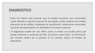 DIAGNOSTICO
◦ Entre los indicios más comunes que se pueden encontrar son: movimiento
ocular alterado y reacción anormal de las pupilas, sutiles cambios en el habla,
alteración de los reflejos, problemas de coordinación, alteraciones sensoriales,
muestras de espasticidad o de debilidad en los brazos o piernas.
◦ El diagnóstico puede ser muy difícil. Como no existe una prueba única que
pueda confirmar la existencia de EM, el proceso suele incluir: 1) Información
del historial médico de la persona 2) Un examen clínico 3) Pruebas de
laboratorio.
 