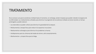 TRATAMIENTO
No se conoce cura para la esclerosis múltiple hasta el momento; sin embargo, existen terapias que pueden retardar el progreso de
la enfermedad. Los medicamentos utilizados para disminuir la progresión de la esclerosis múltiple se toman durante un tiempo
prolongado y pueden abarcar:
◦ Los esteroides se pueden utilizar para disminuir la gravedad de los ataques.
◦ Medicamentos y terapia fisica para reducir los espasmos musculares
◦ Medicamentos colinérgicos para disminuir los problemas urinarios.
◦ Antidepresivos para los síntomas del estado de ánimo y del comportamiento.
◦ Medicamentos y terapia fisica para la fatiga
 