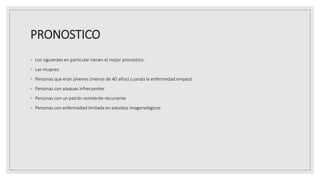 PRONOSTICO
◦ Los siguientes en particular tienen el mejor pronóstico:
◦ Las mujeres
◦ Personas que eran jóvenes (menos de 40 años) cuando la enfermedad empezó
◦ Personas con ataques infrecuentes
◦ Personas con un patrón remitente-recurrente
◦ Personas con enfermedad limitada en estudios imagenológicos
 