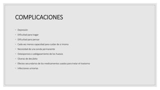 COMPLICACIONES
◦ Depresión
◦ Dificultad para tragar
◦ Dificultad para pensar
◦ Cada vez menos capacidad para cuidar de sí mismo
◦ Necesidad de una sonda permanente
◦ Osteoporosis o adelgazamiento de los huesos
◦ Úlceras de decúbito
◦ Efectos secundarios de los medicamentos usados para tratar el trastorno
◦ Infecciones urinarias
 