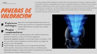 PRUEBAS DE
VALORACION
Las nuevas pruebas posibilitan establecer la función motora de manera global. En miembros superiores evalúan
la velocidad, la destreza, las habilidades motoras finas y la habilidad visomanual. En miembros inferiores facilitan
establecer la velocidad de la marcha, valorar el equilibrio estático, el control postural y la fuerza.El test está
conformado por cinco ejercicios, “a nivel de miembros superiores la prueba de rotación de la moneda y la prueba
de los cuadrados y, en miembros inferiores la caminata cronometrada de 25 pies, la prueba de equilibrio
monopodal, y pararse y sentarse cinco veces”
Exploracion
neurologica*
Analítica: se trata de una analítica general, pero también incluye otros
parámetros específicos y útiles en el proceso diagnóstico.
Resonancia magnética cerebral: es una prueba similar a la escáner o TAC
pero que utiliza campos magnéticos y permite obtener una imagen del
cerebro mucho más detallada.
Punción lumbar: permite estudiar varios componentes del líquido
cefalorraquídeo, el líquido que rodea el cerebro y la médula espinal.
Potenciales evocados: pruebas que estudian la transmisión de los estímulos
sensoriales que recoge el sistema nervioso..
Pruebas
complementarias*
Patologias
Universidad Autonoma de Occidente
exploración neurológica detallada para valorar los
síntomas que la persona con sospecha de esclerosis
múltiple (EM) presenta y el estado de su sistema
neurológico.
 