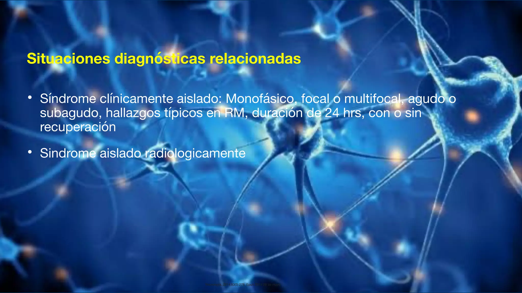 Situaciones diagnósticas relacionadas
• Síndrome clínicamente aislado: Monofásico, focal o multifocal, agudo o
subagudo, hallazgos típicos en RM, duración de 24 hrs, con o sin
recuperación
• Sindrome aislado radiologicamente
Neurología. 2014;83(3):278. Epub 2014 28 de mayo.
 