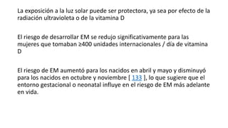 La exposición a la luz solar puede ser protectora, ya sea por efecto de la
radiación ultravioleta o de la vitamina D
El riesgo de desarrollar EM se redujo significativamente para las
mujeres que tomaban ≥400 unidades internacionales / día de vitamina
D
El riesgo de EM aumentó para los nacidos en abril y mayo y disminuyó
para los nacidos en octubre y noviembre [ 133 ], lo que sugiere que el
entorno gestacional o neonatal influye en el riesgo de EM más adelante
en vida.
 