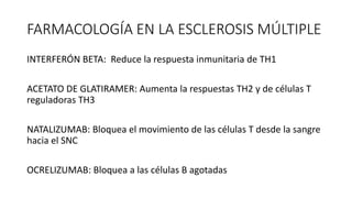 FARMACOLOGÍA EN LA ESCLEROSIS MÚLTIPLE
INTERFERÓN BETA: Reduce la respuesta inmunitaria de TH1
ACETATO DE GLATIRAMER: Aumenta la respuestas TH2 y de células T
reguladoras TH3
NATALIZUMAB: Bloquea el movimiento de las células T desde la sangre
hacia el SNC
OCRELIZUMAB: Bloquea a las células B agotadas
 