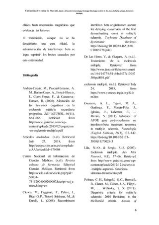 Universidad Técnica De Manabí, Salud e Infección Inmunología, Virología, Micología, Cedeño V, Ma. Jose; Cañarte A, Jorge, Esclerosis
Múltiple
6
clínico hasta resonancias magnéticas que
evidencia las lesiones.
El tratamiento, aunque no se ha
descubierto una cura oficial, la
administración de interferones beta se
logra suprimir los brotes causados por
esta enfermedad.
Bibliografía
Andreu-Català, M., Pascual-Lozano, A.
M., Bueno-Cayo, A., Boscá-Blasco,
I., Coret-Ferrer, F., & Casanova-
Estruch, B. (2008). Afectación de
las funciones cognitivas en la
esclerosis múltiple secundaria
progresiva. REV NEUROL, 46(11),
664–666. Retrieved from
http://www.guiadisc.com/wp-
content/uploads/2013/02/cognicion
-en-esclerosis-multiple.pdf
Artículos analizados. (n.d.). Retrieved
July 23, 2018, from
http://europa.sim.ucm.es/compludo
c/AA?articuloId=679608
Centro Nacional de Información de
Ciencias Médicas. (n.d.). Revista
cubana de farmacia. Editorial
Ciencias Médicas. Retrieved from
http://scielo.sld.cu/scielo.php?pid=
S0034-
75152004000200007&script=sci_a
rttext&tlng=en
Clerico, M., Faggiano, F., Palace, J.,
Rice, G. P., Tintorè Subirana, M., &
Durelli, L. (2008). Recombinant
interferon beta or glatiramer acetate
for delaying conversion of the first
demyelinating event to multiple
sclerosis. Cochrane Database of
Systematic Reviews.
https://doi.org/10.1002/14651858.
CD005278.pub3
De Las Heras, V., & Vázquez, A. (n.d.).
Tratamiento de la esclerosis
múltiple. Retrieved from
http://www.jano.es/ficheros/sumari
os/1/64/1477/65/1v64n1477a13047
506pdf001.pdf
esclerosis multiple. (n.d.). Retrieved July
24, 2018, from
https://www.svneurologia.org/fc/e
m.htm
Guerrero, A. L., Tejero, M. A.,
Gutiérrez, F., Martín-Polo, J.,
Iglesias, F., Laherran, E., …
Merino, S. (2011). Influence of
APOE gene polymorphisms on
interferon-beta treatment response
in multiple sclerosis. Neurología
(English Edition), 26(3), 137–142.
https://doi.org/10.1016/S2173-
5808(11)70029-3
Lilia, N.-O., & Sergio, S.-S. (2007).
Esclerosis múltiple. Rev Mex
Neuroci, 8(1), 57–66. Retrieved
from http://www.guiadisc.com/wp-
content/uploads/2012/12/esclerosis
-multiple-aspectos-historicos-
sintomas-tratamiento.pdf
Polman, C. H., Reingold, S. C., Banwell,
B., Clanet, M., Cohen, J. A., Filippi,
M., … Wolinsky, J. S. (2011).
Diagnostic criteria for multiple
sclerosis: 2010 Revisions to the
McDonald criteria. Annals of
 
