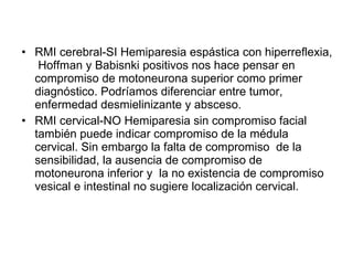 <ul><li>RMI cerebral-SI Hemiparesia espástica con hiperreflexia,  Hoffman y Babisnki positivos nos hace pensar en compromi...