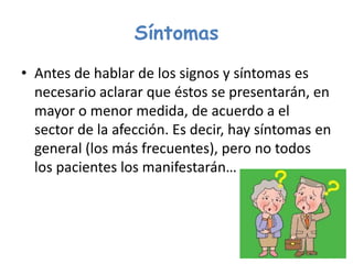 Síntomas
• Antes de hablar de los signos y síntomas es
necesario aclarar que éstos se presentarán, en
mayor o menor medida, de acuerdo a el
sector de la afección. Es decir, hay síntomas en
general (los más frecuentes), pero no todos
los pacientes los manifestarán…
 