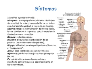 Síntomas
Aclaremos algunos términos:
Nistagmos: es un pequeño movimiento rápido (no
siempre fácil de notar), incontrolable, de un lado a
otro, horizontal o vertical, o rotatorio, en los ojos.
Neuritis óptica: es la inflamación del nervio óptico,
la cual puede causar la pérdida parcial o total de la
visión de manera repentina.
Diplopía: es la visión doble
Disartria: dificultad en la articulación de las
palabras (no se le entiende lo que dice).
Disfagia: dificultad para tragar líquidos o sólidos, es
el “atragantarse”.
Ataxia: poca coordinación en el movimiento.
Hipostesia: pérdida de la capacidad de percepción
(tacto)
Parestesia: alteración en las sensaciones,
manifiesta por hormigueos o adormecimiento en
las extremidades.
 