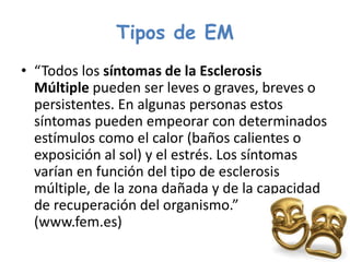 Tipos de EM
• “Todos los síntomas de la Esclerosis
Múltiple pueden ser leves o graves, breves o
persistentes. En algunas personas estos
síntomas pueden empeorar con determinados
estímulos como el calor (baños calientes o
exposición al sol) y el estrés. Los síntomas
varían en función del tipo de esclerosis
múltiple, de la zona dañada y de la capacidad
de recuperación del organismo.”
(www.fem.es)
 