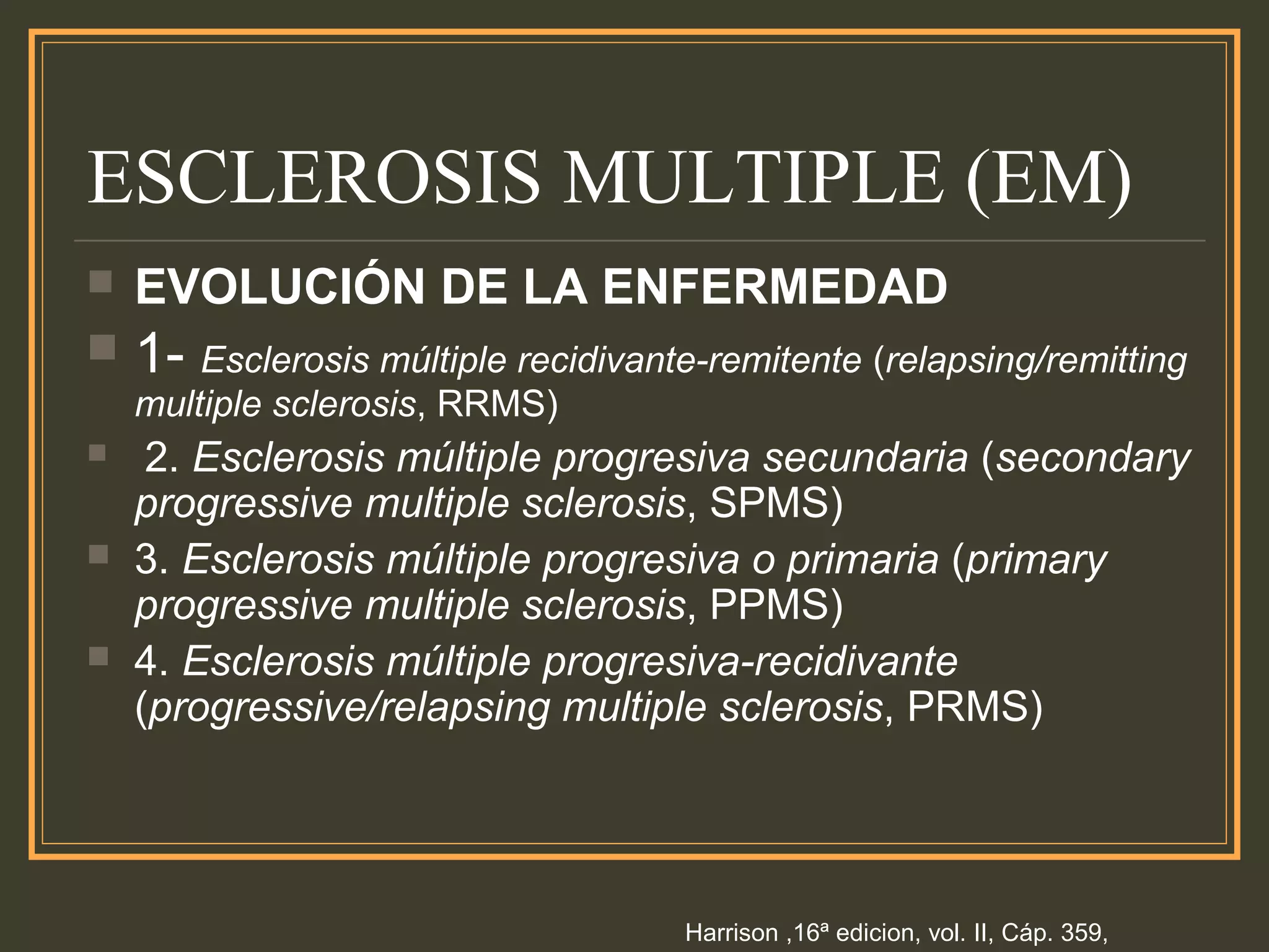 ESCLEROSIS MULTIPLE (EM)
 EVOLUCIÓN DE LA ENFERMEDAD
 1- Esclerosis múltiple recidivante-remitente (relapsing/remitting
multiple sclerosis, RRMS)
 2. Esclerosis múltiple progresiva secundaria (secondary
progressive multiple sclerosis, SPMS)
 3. Esclerosis múltiple progresiva o primaria (primary
progressive multiple sclerosis, PPMS)
 4. Esclerosis múltiple progresiva-recidivante
(progressive/relapsing multiple sclerosis, PRMS)
Harrison ,16ª edicion, vol. II, Cáp. 359,
 