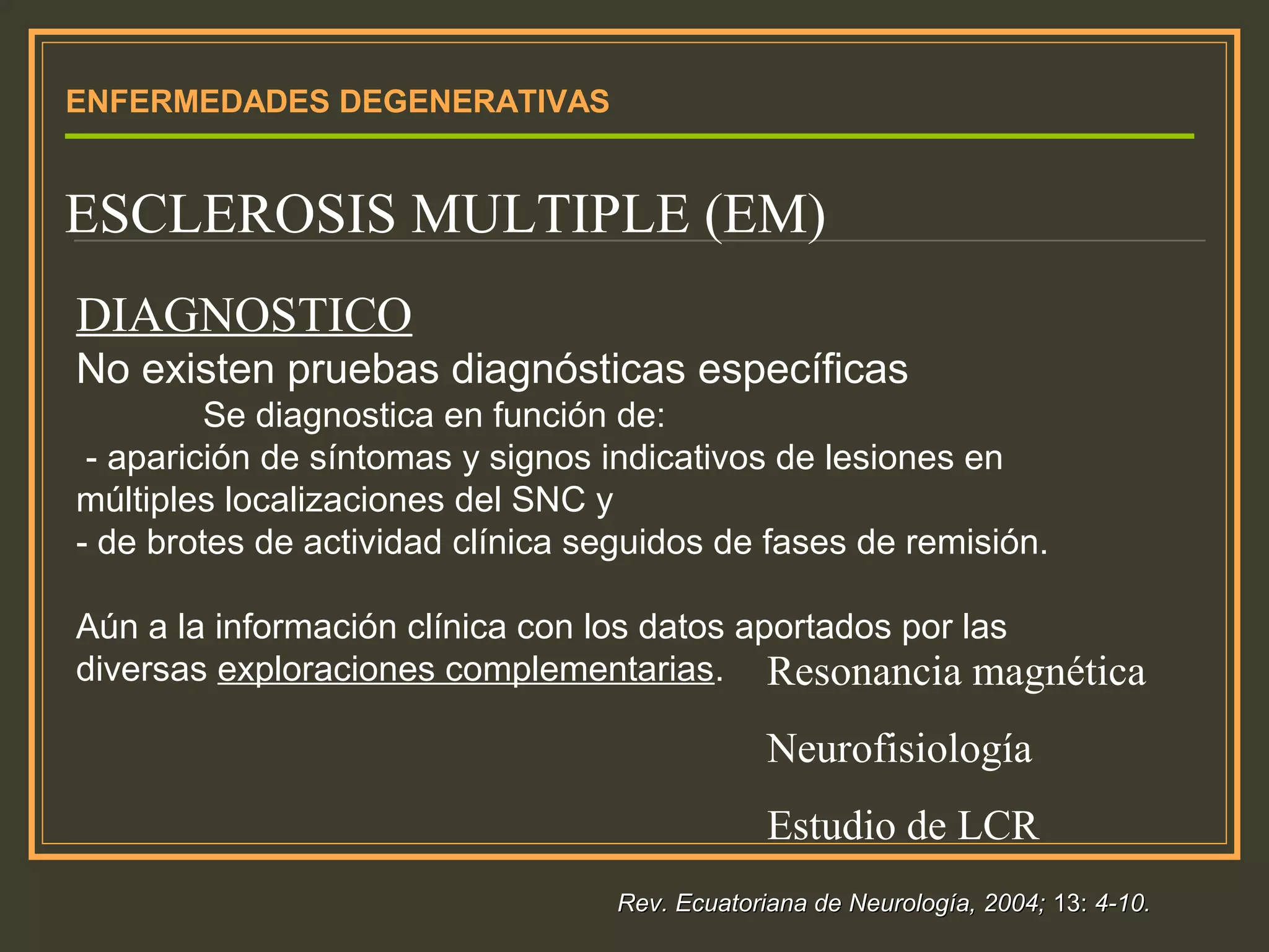 ENFERMEDADES DEGENERATIVAS
ESCLEROSIS MULTIPLE (EM)
DIAGNOSTICO
No existen pruebas diagnósticas específicas
Se diagnostica en función de:
- aparición de síntomas y signos indicativos de lesiones en
múltiples localizaciones del SNC y
- de brotes de actividad clínica seguidos de fases de remisión.
Aún a la información clínica con los datos aportados por las
diversas exploraciones complementarias. Resonancia magnética
Neurofisiología
Estudio de LCR
Rev. Ecuatoriana de Neurología, 2004;Rev. Ecuatoriana de Neurología, 2004; 13:13: 4-10.4-10.
 