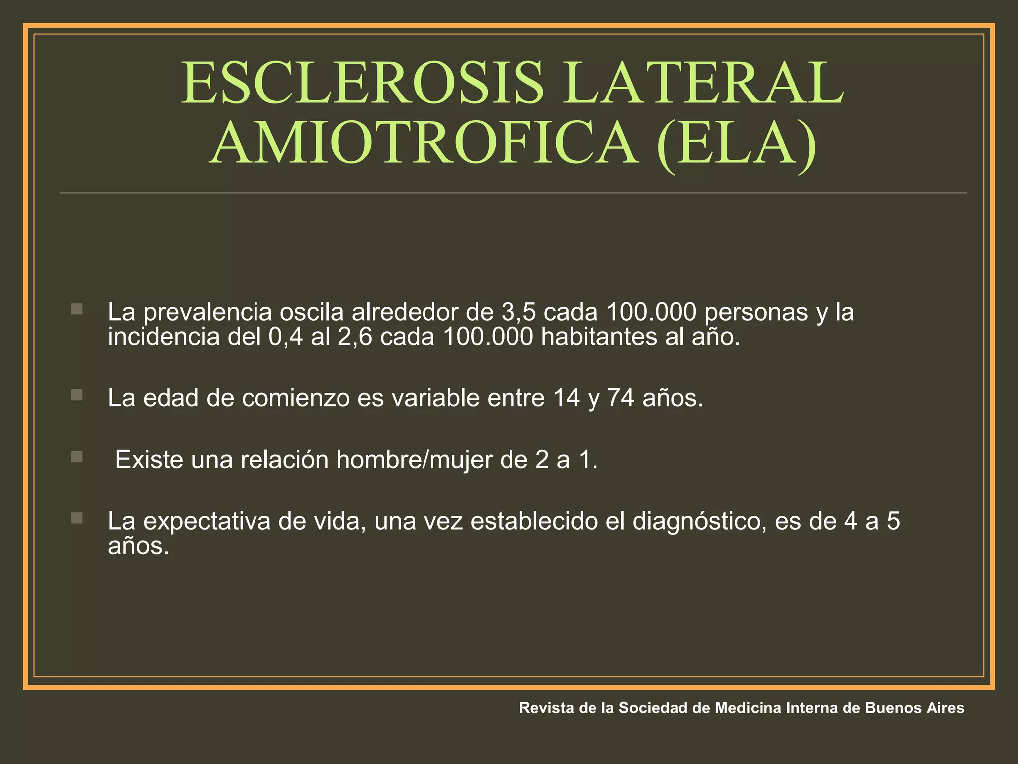ESCLEROSIS LATERAL
AMIOTROFICA (ELA)
 La prevalencia oscila alrededor de 3,5 cada 100.000 personas y la
incidencia del 0,4 al 2,6 cada 100.000 habitantes al año.
 La edad de comienzo es variable entre 14 y 74 años.
 Existe una relación hombre/mujer de 2 a 1.
 La expectativa de vida, una vez establecido el diagnóstico, es de 4 a 5
años.
Revista de la Sociedad de Medicina Interna de Buenos Aires
 