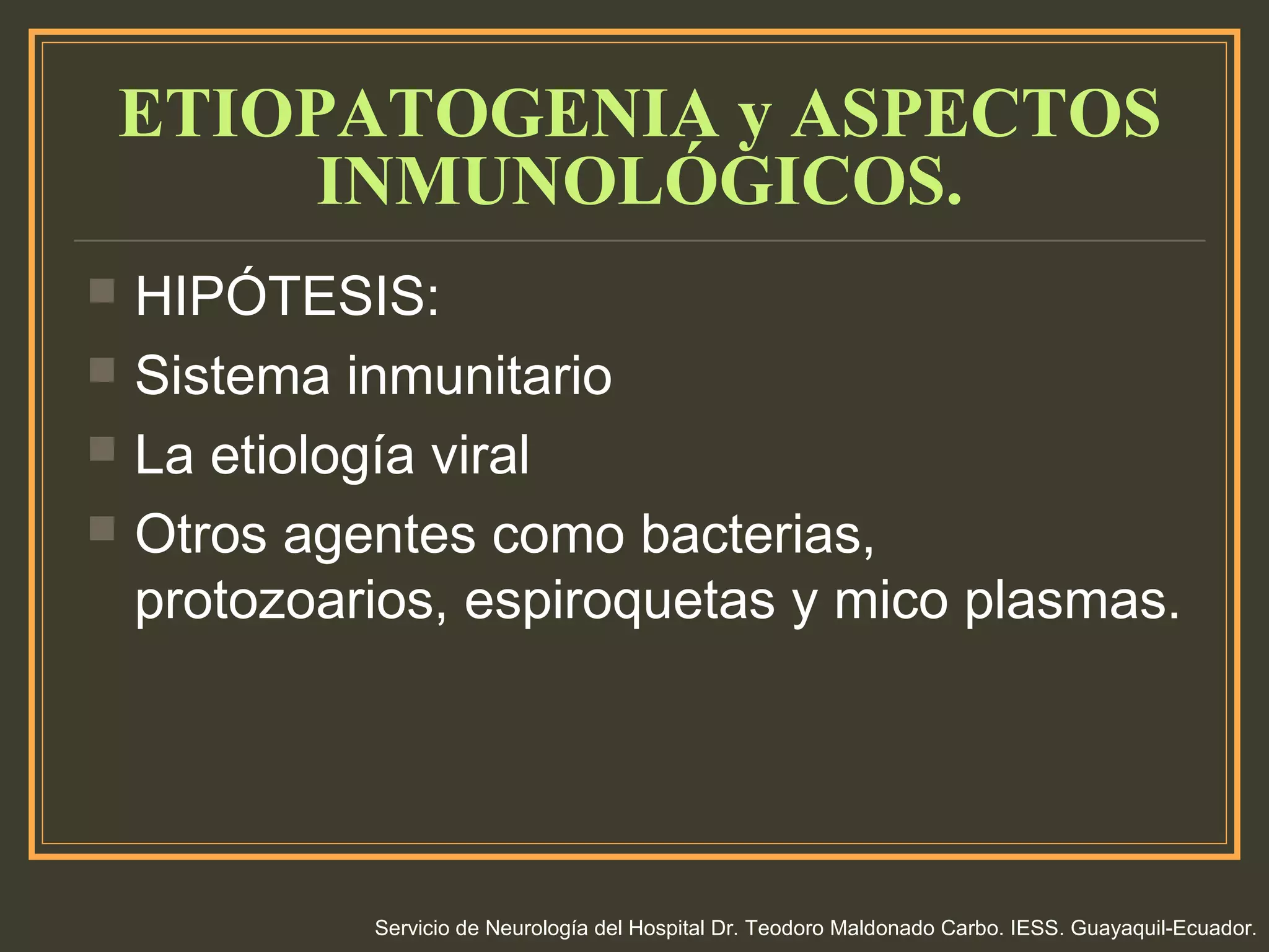 ETIOPATOGENIA y ASPECTOS
INMUNOLÓGICOS.
 HIPÓTESIS:
 Sistema inmunitario
 La etiología viral
 Otros agentes como bacterias,
protozoarios, espiroquetas y mico plasmas.
Servicio de Neurología del Hospital Dr. Teodoro Maldonado Carbo. IESS. Guayaquil-Ecuador.
 