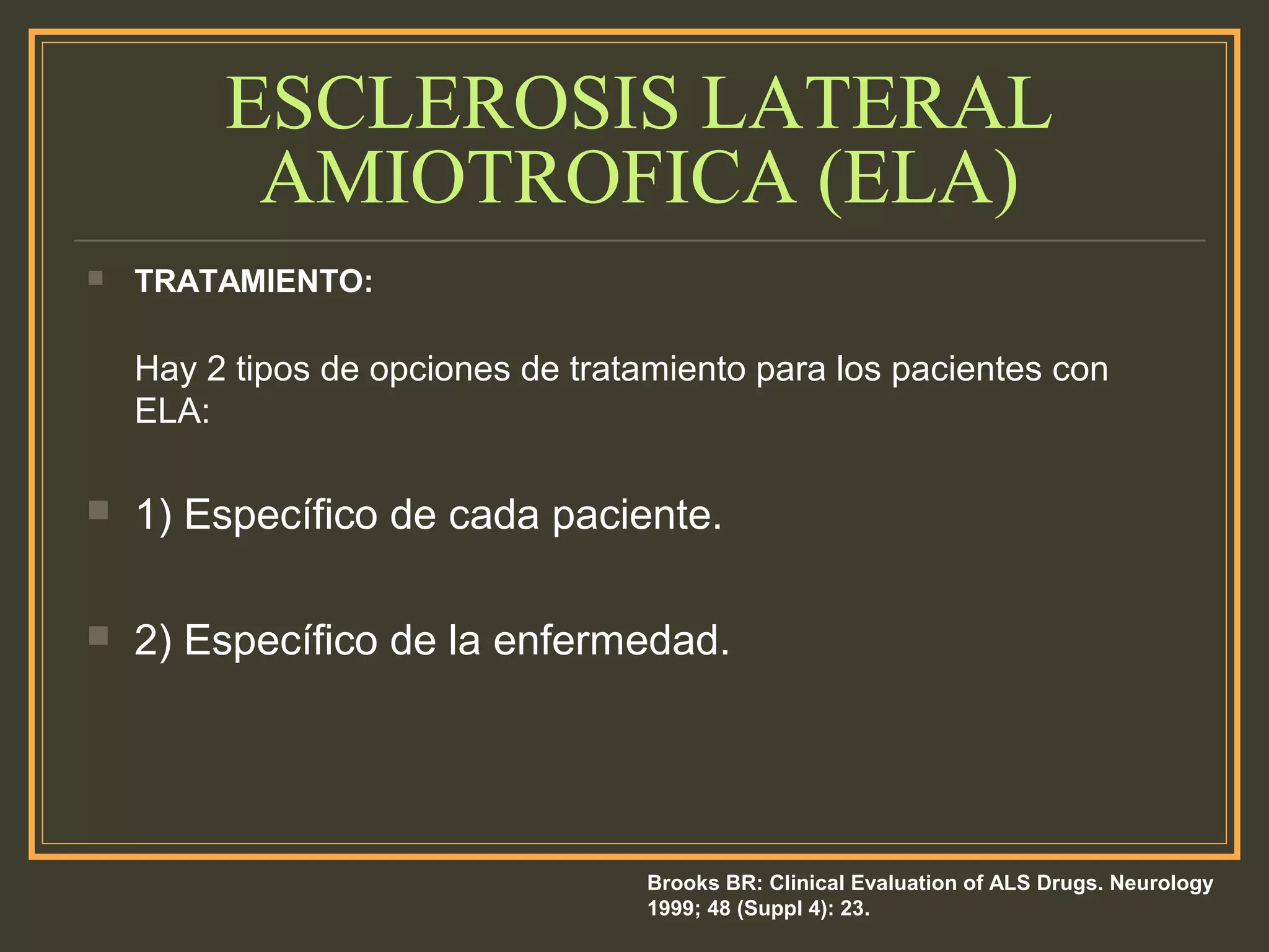 ESCLEROSIS LATERAL
AMIOTROFICA (ELA)
 TRATAMIENTO:
Hay 2 tipos de opciones de tratamiento para los pacientes con
ELA:
 1) Específico de cada paciente.
 2) Específico de la enfermedad.
Brooks BR: Clinical Evaluation of ALS Drugs. Neurology
1999; 48 (Suppl 4): 23.
 