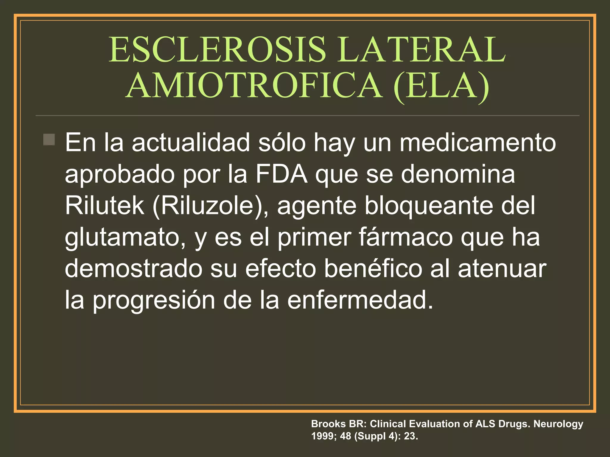 ESCLEROSIS LATERAL
AMIOTROFICA (ELA)
 En la actualidad sólo hay un medicamento
aprobado por la FDA que se denomina
Rilutek (Riluzole), agente bloqueante del
glutamato, y es el primer fármaco que ha
demostrado su efecto benéfico al atenuar
la progresión de la enfermedad.
Brooks BR: Clinical Evaluation of ALS Drugs. Neurology
1999; 48 (Suppl 4): 23.
 