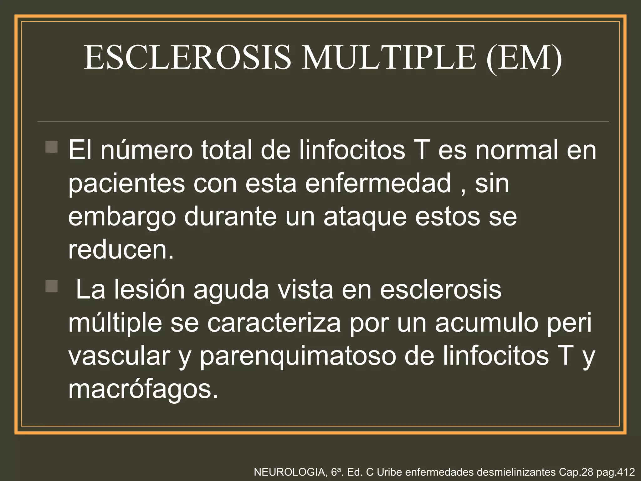 ESCLEROSIS MULTIPLE (EM)
 El número total de linfocitos T es normal en
pacientes con esta enfermedad , sin
embargo durante un ataque estos se
reducen.
 La lesión aguda vista en esclerosis
múltiple se caracteriza por un acumulo peri
vascular y parenquimatoso de linfocitos T y
macrófagos.
NEUROLOGIA, 6ª. Ed. C Uribe enfermedades desmielinizantes Cap.28 pag.412
 