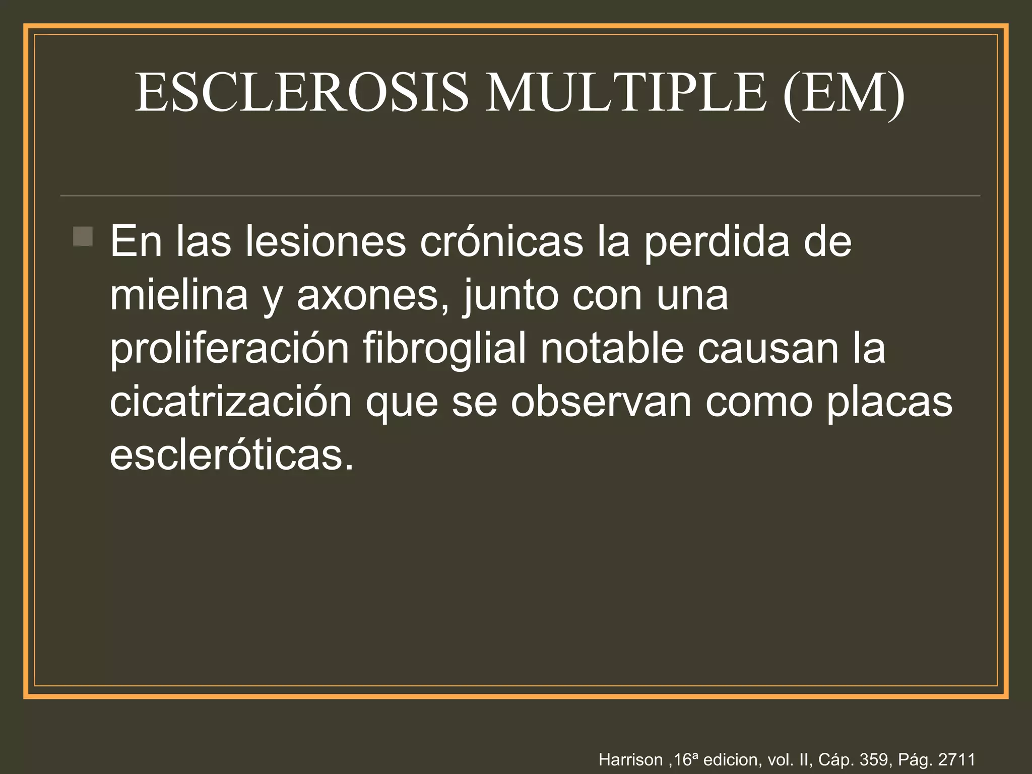 ESCLEROSIS MULTIPLE (EM)
 En las lesiones crónicas la perdida de
mielina y axones, junto con una
proliferación fibroglial notable causan la
cicatrización que se observan como placas
escleróticas.
Harrison ,16ª edicion, vol. II, Cáp. 359, Pág. 2711
 