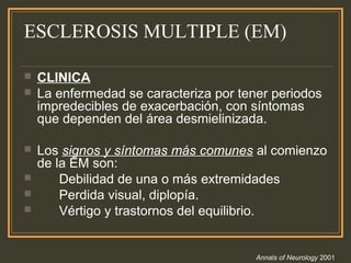 ESCLEROSIS MULTIPLE (EM)
 CLINICA
 La enfermedad se caracteriza por tener periodos
impredecibles de exacerbación, con síntomas
que dependen del área desmielinizada.
 Los signos y síntomas más comunes al comienzo
de la EM son:
 Debilidad de una o más extremidades
 Perdida visual, diplopía.
 Vértigo y trastornos del equilibrio.
Annals of Neurology 2001
 