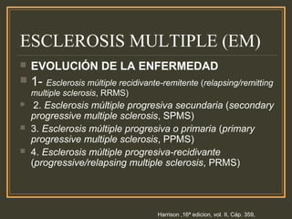 ESCLEROSIS MULTIPLE (EM)
 EVOLUCIÓN DE LA ENFERMEDAD
 1- Esclerosis múltiple recidivante-remitente (relapsing/remitting
multiple sclerosis, RRMS)
 2. Esclerosis múltiple progresiva secundaria (secondary
progressive multiple sclerosis, SPMS)
 3. Esclerosis múltiple progresiva o primaria (primary
progressive multiple sclerosis, PPMS)
 4. Esclerosis múltiple progresiva-recidivante
(progressive/relapsing multiple sclerosis, PRMS)
Harrison ,16ª edicion, vol. II, Cáp. 359,
 