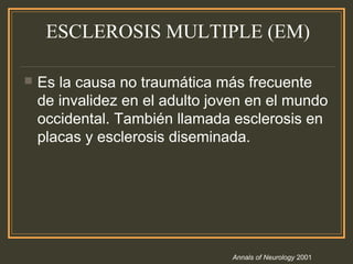 ESCLEROSIS MULTIPLE (EM)
 Es la causa no traumática más frecuente
de invalidez en el adulto joven en el mundo
occidental. También llamada esclerosis en
placas y esclerosis diseminada.
Annals of Neurology 2001
 