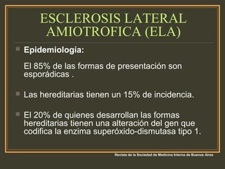 ESCLEROSIS LATERAL
AMIOTROFICA (ELA)
 Epidemiología:
El 85% de las formas de presentación son
esporádicas .
 Las hereditarias tienen un 15% de incidencia.
 El 20% de quienes desarrollan las formas
hereditarias tienen una alteración del gen que
codifica la enzima superóxido-dismutasa tipo 1.
Revista de la Sociedad de Medicina Interna de Buenos Aires
 