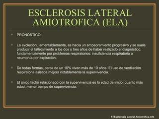 ESCLEROSIS LATERAL
AMIOTROFICA (ELA)
 PRONÓSTICO:
 La evolución, lamentablemente, es hacia un empeoramiento progresivo y se suele
producir el fallecimiento a los dos o tres años de haber realizado el diagnóstico,
fundamentalmente por problemas respiratorios: insuficiencia respiratoria o
neumonía por aspiración.
 De todas formas, cerca de un 10% viven más de 10 años. El uso de ventilación
respiratoria asistida mejora notablemente la supervivencia.
 El único factor relacionado con la supervivencia es la edad de inicio: cuanto más
edad, menor tiempo de supervivencia.
F:Esclerosis Lateral Amiotrófica.mht
 