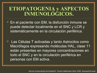 ETIOPATOGENIA y ASPECTOS
INMUNOLÓGICOS.
 En el paciente con EM, la disfunción inmune se
puede detectar localmente en el SNC y LCR y
sistemáticamente en la circulación periférica.
 Las Células T activadas y tanto Astrocitos como
Macrófagos expresando moléculas HAL, clase 11
están presentes en mayores concentraciones en
todo el SNC y en la circulación periférica en
personas con EM activa.
Servicio de Neurología del Hospital Dr. Teodoro Maldonado Carbo. IESS. Guayaquil-Ecuador.
 