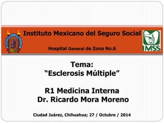 Instituto Mexicano del Seguro Social 
Hospital General de Zona No.6 
Tema: 
“Esclerosis Múltiple” 
R1 Medicina Interna 
Dr. Ricardo Mora Moreno 
Ciudad Juárez, Chihuahua; 27 / Octubre / 2014 
 