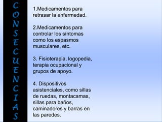 C
O
N
S
E
C
U
E
N
C
I
A
S
1.Medicamentos para
retrasar la enfermedad.
2.Medicamentos para
controlar los síntomas
como los espasmos
musculares, etc.
3. Fisioterapia, logopedia,
terapia ocupacional y
grupos de apoyo.
4. Dispositivos
asistenciales, como sillas
de ruedas, montacamas,
sillas para baños,
caminadores y barras en
las paredes.
 