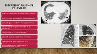 ENFERMEDAD PULMONAR
INTERSTICIAL
Un 40% de los pacientes desarrollan fibrosis pulmonar
Un 50% de todas las muertes por esclerosis sistémica
Resolución grave a los 5 años de inicio de síntomas
estertores en velcro signo característico de la
auscultación
medición cada 4 a 6 meses de la DLCO
Tac de alta resolución (parámetros anormales)
"opacificación en vidrio deslustrado" de TC
progresar a cambios en "panal de abeja" y
bronquiectasias por tracción.
 