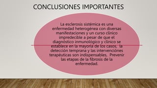CONCLUSIONES IMPORTANTES
La esclerosis sistémica es una
enfermedad heterogénea con diversas
manifestaciones y un curso clínico
impredecible a pesar de que el
diagnóstico inmunológico y clínico se
establece en la mayoría de los casos, la
detección temprana y las intervenciónes
terapéuticas son indispensables, Prevenir
las etapas de la fibrosis de la
enfermedad.
 