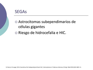 SEGAs
 Astrocitomas subependimarios de
células gigantes
 Riesgo de hidrocefalia e HIC.
8. Darcy A. Krueger, M.D, Everolimus for Subependymal Giant-Cell , Astrocytomas in Tuberous Sclerosis, N Engl J Med 2010;363:1801-11.
 