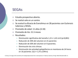 SEGAs
 Estudio prospectivo abierto.
 Se realizó solo en un centro
 Se evaluó la eficacia de Everolimus en 28 pacientes con Esclerosis
tuberosa y SEGAs.
 Promedio de edad: 11 años (3-34)
 Promedio de tto: 21.5 meses
 Resultados:
 Disminución significativa del tamaño 1,15 ± 1,42 cm3 (p<0,001)
 Reducción de 30% del volumen en 21 pacientes
 Reducción de 50% del volumen en 9 pacientes.
 Disminución de crisis clínicas
 Disminución de actividad epileptiforme en monitoreo de 24 horas
en 16 pacientes. (6,3-> 2,75 c/24hrs)
8. Darcy A. Krueger, M.D, Everolimus for Subependymal Giant-Cell , Astrocytomas in Tuberous Sclerosis, N Engl J Med 2010;363:1801-11.
 