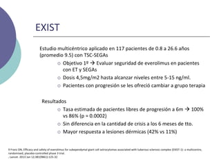 EXIST
Estudio multicéntrico aplicado en 117 pacientes de 0.8 a 26.6 años
(promedio 9.5) con TSC-SEGAs
 Objetivo 1º  Evaluar seguridad de everolimus en pacientes
con ET y SEGAs
 Dosis 4,5mg/m2 hasta alcanzar niveles entre 5-15 ng/ml.
 Pacientes con progresión se les ofreció cambiar a grupo terapia
Resultados
 Tasa estimada de pacientes libres de progresión a 6m  100%
vs 86% (p = 0.0002)
 Sin diferencia en la cantidad de crisis a los 6 meses de tto.
 Mayor respuesta a lesiones dérmicas (42% vs 11%)
9 Franz DN, Efficacy and safety of everolimus for subependymal giant cell astrocytomas associated with tuberous sclerosis complex (EXIST-1): a multicentre,
randomised, placebo-controlled phase 3 trial.
, Lancet. 2013 Jan 12;381(9861):125-32
 