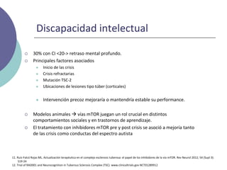 Discapacidad intelectual
 30% con CI <20-> retraso mental profundo.
 Principales factores asociados
 Inicio de las crisis
 Crisis refractarias
 Mutación TSC-2
 Ubicaciones de lesiones tipo túber (corticales)
 Intervención precoz mejoraría o mantendría estable su performance.
 Modelos animales  vías mTOR juegan un rol crucial en distintos
comportamientos sociales y en trastornos de aprendizaje.
 El tratamiento con inhibidores mTOR pre y post crisis se asoció a mejoría tanto
de las crisis como conductas del espectro autista
11. Ruiz-Falcó Rojas ML. Actualización terapéutica en el complejo esclerosis tuberosa: el papel de los inhibidores de la vía mTOR. Rev Neurol 2012; 54 (Supl 3):
S19-24
12. Trial of RAD001 and Neurocognition in Tuberous Sclerosis Complex (TSC). www.clinicaltrials.gov NCT01289912
 