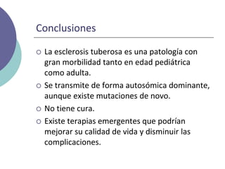 Conclusiones
 La esclerosis tuberosa es una patología con
gran morbilidad tanto en edad pediátrica
como adulta.
 Se transmite de forma autosómica dominante,
aunque existe mutaciones de novo.
 No tiene cura.
 Existe terapias emergentes que podrían
mejorar su calidad de vida y disminuir las
complicaciones.
 