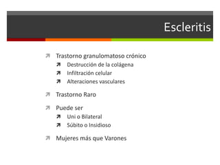 Escleritis
 Trastorno granulomatoso crónico
 Destrucción de la colágena
 Infiltración celular
 Alteraciones vasculares
 Trastorno Raro
 Puede ser
 Uni o Bilateral
 Súbito o Insidioso

 Mujeres más que Varones

 