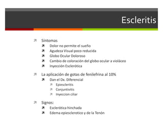 Escleritis


Síntomas








Dolor no permite el sueño
Agudeza Visual poco reducida
Globo Ocular Doloroso
Cambio de coloración del globo ocular a violáceo
Inyección Esclerótica

La aplicación de gotas de fenilefrina al 10%


Dan el Dx. Diferencial






Epiescleritis
Conjuntivitis
Inyeccion ciliar

Signos:



Esclerótica hinchada
Edema epiesclerotico y de la Tenón

 