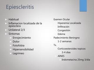 Epiescleritis
 Habitual
 Inflamacion localizada de la
epiesclera
 Unilateral 2/3
 Sintomas
 Enrojecimiento
 Dolor
 Fotofobia
 Hipersensibilidad
 Lagrimeo
 Examen Ocular
 Hiperemia Localizada
 Infiltración
 Congestión
 Edema
 Padecimiento Beningno
 1-2 semanas
 Tx.
 Corticoesteroides topicos
 3-4 dias
 AINES
 Indometacina 25mg 3/dia
 